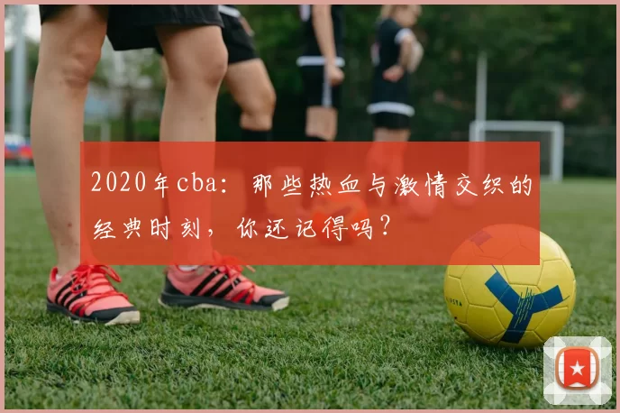 2020年cba：那些热血与激情交织的经典时刻，你还记得吗？