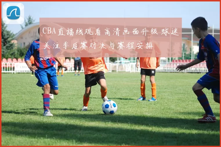 CBA直播线观看高清画面升级 球迷关注季后赛对决与赛程安排