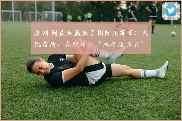 原创 阿森纳赢麻了国际比赛日：约凯雷斯、美职联、“绝对活力点” 与阿尔特塔的 “伤兵” 们