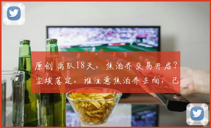 原创 离队18天，焦泊乔交易开启？尘埃落定，谁注意焦泊乔去向，已向球队报告