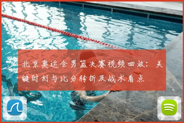 北京奥运会男篮决赛视频回放：关键时刻与比分转折及战术看点