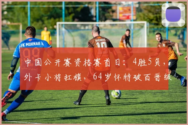 中国公开赛资格赛首日：4胜5负，外卡小将扛旗，64岁怀特破百晋级