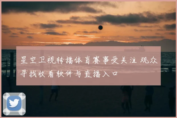 星空卫视转播体育赛事受关注 观众寻找收看软件与直播入口