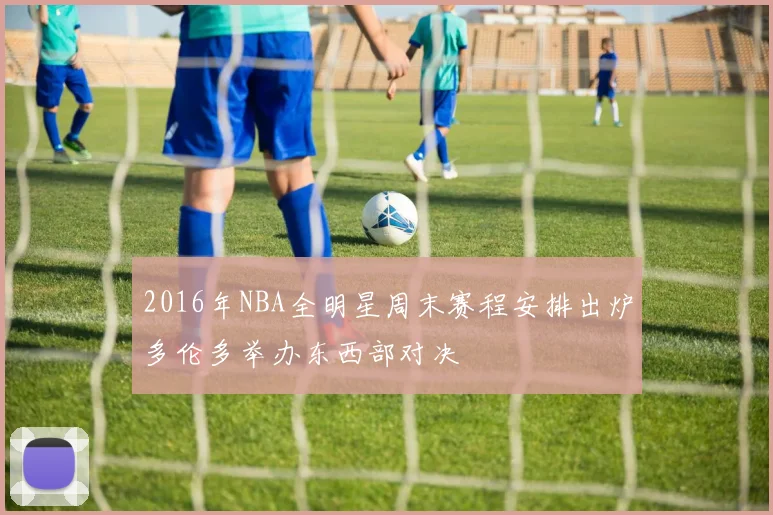 2016年NBA全明星周末赛程安排出炉多伦多举办东西部对决
